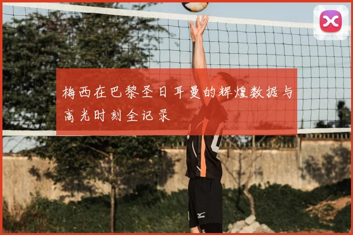 梅西在巴黎圣日耳曼的辉煌数据与高光时刻全记录