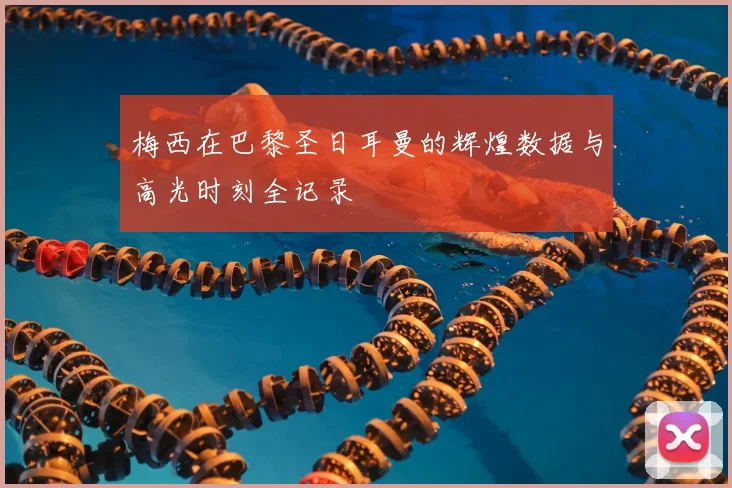 梅西在巴黎圣日耳曼的辉煌数据与高光时刻全记录