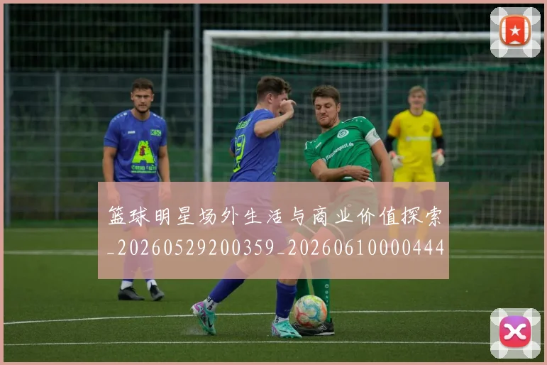 篮球明星场外生活与商业价值探索_20260529200359_20260610000444