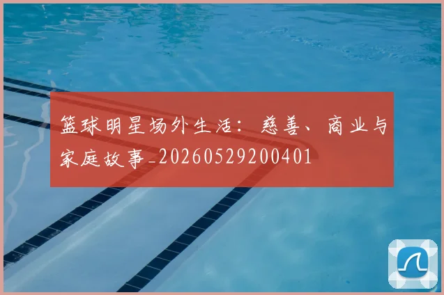 篮球明星场外生活：慈善、商业与家庭故事_20260529200401