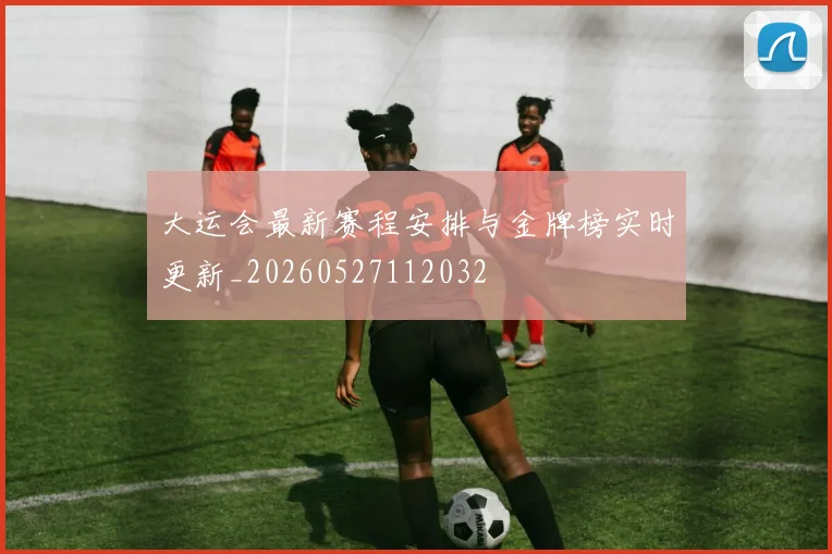 大运会最新赛程安排与金牌榜实时更新_20260527112032